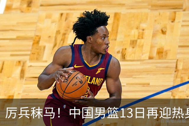 厉兵秣马！中国男篮13日再迎热身赛，冲刺世预赛第四窗口期比赛