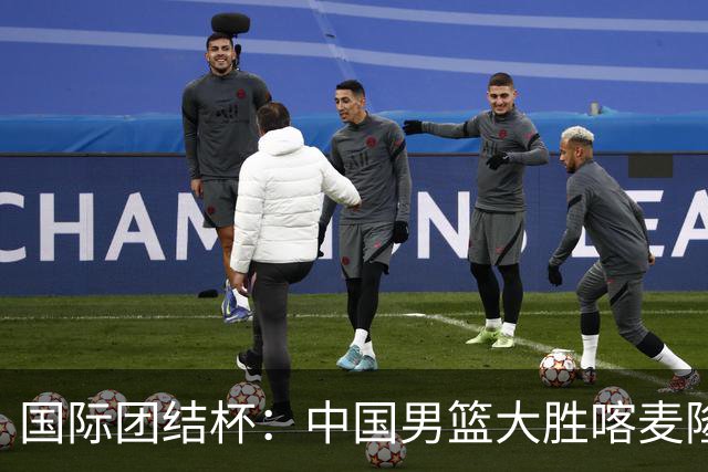 国际团结杯：中国男篮大胜喀麦隆队