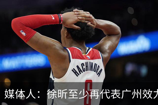 媒体人：徐昕至少再代表广州效力一个赛季才能被广东男篮回购